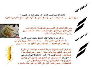 س/16 الإجابة: أياً من أعراض التسمم الغذائي هذه يتطلب استدعاء الطبيب ؟ أ ـ  إسهال دموي    ب ـ صداع حاد ، حمي ، وتشنج بالعنق  ج ـ كثرة التقيؤ  د ـ كل الأعراض المذكورة يجب عليك الذهاب إلى الطبيب حتى عند الإصابة بأعراض تسمم غذائي معتدل مثل الغثيان ، آلام العضلات ، صداع ، إمساك ، إسهال بدون دم يستمر لأكثر من ثلاث أيام .  س/17 ما أقل المواد الغذائية الآتية احتمالا لحدوث التسمم الغذائي ؟ أ  ـ الدجاج غير المطهو جيداً       ب ـ صلصة سلطة سيزار (  بيض نيئ )        ج ـ المحار غير المطهو  د ـ الهامبرجر غير المطهو جيد   هـ ـ المايونيز  الإجابة: بالرغم من شهرة المايونيز بسرعة فسادها إلا أنها ليست في خطورة الدجاج غير المطهو جيداً  ( والذي يمكن أن يحتوي على السالمونيلا و كامبيلوبكتر واللستريا ) ( ملحوظة  :  الصورة المتحركة في العرض هي   السالمونيلا ) ، أما الهامبرجر غير المطهو جيداً فيحتوي علي  (  بكتيريا القولون  ) ، وأما البيض النيئ في سلطة سيزار فيحتوي علي السالمونيلا ، ويحتوي المحار النيئ علي الكثير من الفيروسات والبكتيريا 