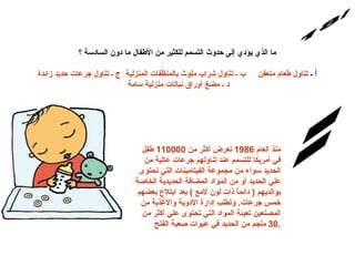 س/18 الإجابة: ما الذي يؤدي إلى حدوث التسمم للكثير من الأطفال ما دون السادسة ؟  أ ـ  تناول طعام متعفن     ب ـ تناول شراب ملوث بالمنظفات المنزلية  ج ـ تناول جرعات حديد زائدة     د ـ مضغ أوراق نباتات منزلية سامة   منذ العام  1986  تعرض أكثر من  110000  طفل في أمريكا للتسمم عند تناولهم جرعات عالية من الحديد سواء من مج م وعة الفيتامينات التي تحتوى علي الحديد أو من المواد المضافة الحديدية الخاصة بوالديهم  (  دائماً ذات لون لامع  )  بعد ابتلاع بعضهم خمس جرعات .  وتطلب إدارة الأدوية والأغذية من المصنعين تعبئة المواد التي تحتوى علي أكثر من  30  ملجم من الحديد في عبوات صعبة الفتح . 