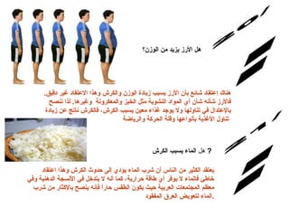 س/20 الإجابة: هل  الأرز يزيد من الوزن ؟ هناك إعتقاد شائع بأن الأرز يسبب زيادة الوزن والكرش وهذا الاعتقاد غير دقيق .  فالأرز شأنه شأن أي المواد النشوية مثل الخبز والمعكرونة  وغيرها .  لذا ننصح بالإعتدال في تناولها ولا يوجد غذاء معين يسبب الكرش، فالكرش ناتج عن زيادة تناول الأغذية بأنواعها وقلة الحركة والرياضة   س/21 هل  الماء يسبب الكرش   ?   يعتقد الكثير من الناس أن شرب الماء يؤدي إلى حدوث الكرش وهذا اعتقاد خاطئ فالماء لا يوفر أي طاقة حرارية، كما أنه لا يتدخل في الأنسجة الدهنية وفي معظم المجتمعات العربية حيث يكون الطقس حاراً فإنه ينصح بالإكثار من شرب الماء لتعويض العرق المفقود . الإجابة: 