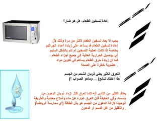س/22 الإجابة: إعادة تسخين الطعام، هل هو ضار؟   يجب ألا يعاد تسخين الطعام لأكثر من مرة وذلك لأن إعادة تسخين الطعام قد يساعد على زيادة أعداد الجراثيم بخاصة إذا كانت عملية التسخين لم تتم بالشكل السليم أي بوصول الحرارية العالية إلى جميع أجزاء الطعام، كما إن زيادة حرق الطعام يساهم في تكوين مواد عضوية خطرة على الصحة .  التعرق الكثير يعني ذوبان الشحم من الجسم   ( هذا اعتقاد شائع ) ...  وماهو الصواب ؟   س/23 الإجابة: يعتقد الكثير من الناس أنه كلما تعرق أكثر إزداد ذوبان الدهون من جسمه، وفي الحقيقة فإن العرق عبارة عن ماء وأملاح معدنية والطريقة الوحيدة لإزالة الدهون من الجسم هو بذل الطاقة  ( أي ممارسة الرياضة (  والتقليل من اكل الدسم أو الدهون . 