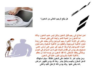 س/24 الإجابة: هل ينفع الرجيم الخالي من الدهون؟ نحن نحتاج إلى رجيم قليل الدهون ولكن ليس عديم الدهون، وذلك لما للدهون من أهمية للنمو وأيضاً لكي نبقى أصحاء وانتشر في الآونة الأخيرة رجيم البروتين والذي يعتمد على زيادة تناول الأغذية البروتينية والتقليل من الأغذية الدهنية وعدم تناول المواد الكربوهيدراتية وهذا الرجيم غير مبني على أساس علمي صحيح وهو يؤدي إلى فقدان كميات كبيرة من السوائل في الجسم وبالتالي يعتقد الشخص أنه فقد الدهون من جسمه كما أن معظم الأغذية الغنية بالبروتين تكون عالية في الدهون . ومن جانب اخر  : اذ امتنعت على الدهون اطلاقا  سيتم استهلاك الدهن المخزن بالجسم بشكل جائر  وهذا قد يؤدي لظهور امراض انت بغنى عنها  .. وقد يؤدي ذلك لارهاق الكبد والكلى . 