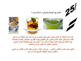 الإجابة: س/25 الشاي بين الصحة والمرض  ما   لعلاقة بينهما ؟ الدراسات الحديثة أن الشاي يحتوي على كميات جيدة من مواد تساعد على الوقاية من أمراض القلب والسرطان، ولكن الشاي يحتوي على الكافيين ومواد تقلل من امتصاص الحديد والنصيحة هي الاعتدال في تناول الشاي بحيث ألا يزيد عن ٣ أكواب في اليوم،وأفضلية الشاي الصحي بالترتيب الاخضر ثم الاحمر ثم شاي بالحليب الفرق مابين الشاي الاخضر والاحمر  ..  هي نفس النبته  والورق ولكن الشاي الاخضر أي الورق الاخضر تعرض لتجفيف فاصبح احمر او اسود .. 