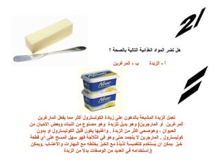 س/2   هل تضر المواد الغذائية التالية بالصحة ؟ أ  -  الزبدة       ب  -  المرغرين          الإجابة:       تعمل الزبدة المشبعة بالدهون على زيادة الكولسترول أكثر مما يفعل المارغرين المرغرين  أو  المارجرين (  وهو بديل للزبدة  وهو مصنوع من النبات وبعض الاحيان من الحيوان ، وهوصحي اكثر من الزبدة  .  واغلبها يكون قليل الكوليسترول او بدون كوليسترول  .  المارجرين لا يتجمد حتى وهو في الثلاجة فهو سهل المسح على أي قطعة خبز ،يمكن ان يُستخدم كتغميسة لذيذة مع الخبز بخلطه مع البهارات والأعشاب  . ويمكن استخدامه في العديد من الوصفات بدلا من الزبدة  .)  
