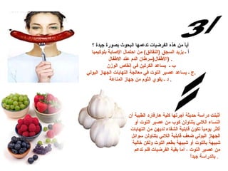 أياً من هذه الفرضيات تدعمها البحوث بصورة جيدة ؟ أ  ـ يزيد السجق  ( النقان ق )  من احتمال الإصابة بلوكيميا الأطفال ( سرطان الدم عند الاطفال  )  .  ب ـ  يساعد الكرتين في إنقاص الوزن  ج ـ يساعد عصير التوت في معالجة التهابات الجهاز البولي  . د ـ يقوي الثوم من جهاز المناعة   . س/3 الإجابة: أثبتت دراسة حديثة أجرتها كلية هارفارد الطبية أن النساء اللائي يتناولن كوب من عصير التوت أو أكثر يومياً تكون قابلية الشفاء لديهن من التهابات الجهاز البولي ضعف قابلية اللائي يتناولن سوائل شبيهة بالتوت أو شبيهة بطعم التوت ولكن خالية من عصير التوت ، أما بقية الفرضيات فلم تدعم بالدراسة جيداً   .   