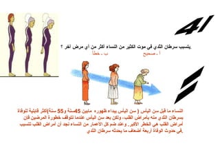 س/4 يتسبب سرطان الثدي في موت الكثير من النساء أكثر من أي مرض آخر   ؟ . أ ـ صحيح                       ب ـ خطأ الإجابة: النساء ما قبل سن اليأس  (  سن اليأس يبداء ظهوره  مابين  45 سنة و 55  سنة ) أكثر قابلية للوفاة بسرطان الثدي منه بأمراض القلب، ولكن بعد سن اليأس عندما تتوقف خطورة المرضين فإن أمراض القلب هي الخطر الأكبر .  وعند ضم كل الأعمار من النساء نجد أن أمراض القلب تتسبب في حدوث الوفاة أربعة أضعاف ما يحدثه سرطان الثدي . 