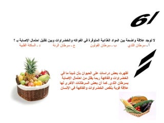 لا توجد علاقة واضحة بين المواد الغذائية المتوفرة في الفواكه والخضراوات وبين تقليل احتمال الإصابة بـ ؟ أ ـ  سرطان الثدي          ب ـ سرطان القولون             ج ـ سرطان الرئة           د ـ السكتة القلبية س/6 الإجابة: أظهرت بعض دراسات عل ى  الحيوان بأن شيئاً ما في الخضراوات والفاكهة ربما يقلل من احتمال الإصابة بسرطان الثدي .  كما أن بعض السرطانات الأخرى لها علاقة قوية بنقص الخضراوات والفاكهة في الإنسان 