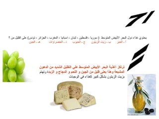 س/7 الإجابة: يحتوي غذاء  دول  البحر الأبيض المتوسط  (  سوريا ، فلسطين ، لبنان ، اسبانيا ، المغرب ، الجزائر ، تونس )  عل ى  القليل من ؟ أ ـ الخبز      ب ـ زيت الزيتون      ج ـ الحبوب      د ـ الخضراوات         هـ ـ الجبن ترتكز أغذية البحر الأبيض المتوسط علي التقليل الشديد من الدهون المشبعة وهذا يعنى قليل من الجبن و اللحم و الدجاج و الزبد ة وتهتم بزيت الزيتون بشكل كبير كغذاء في الوجبات 