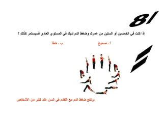 س/8 الإجابة: إذا كنت في الخمسين أو الستين من عمرك وضغط الدم لديك في المستوي العادي فسيستمر كذلك ؟ أ ـ صحيح                               ب ـ خطأ يرتفع ضغط الدم مع التقدم في السن عند كثير من الأشخاص   