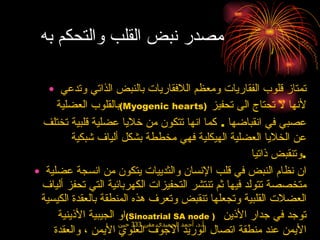 مصدر نبض القلب والتحكم به  تمتاز قلوب الفقاريات ومعظم اللافقاريات بالنبض الذاتي وتدعي بالقلوب العضلية  ( Myogenic hearts )   لأنها لا تحتاج الى تحفيز عصبي في انقباضها  .  كما انها تتكون من خلايا عضلية قلبية تختلف عن الخلايا العضلية الهيكلية فهي مخططة بشكل ألياف شبكية وتنقبض ذاتيا  . ان نظام النبض في قلب الإنسان والثدييات يتكون من انسجة عضلية متخصصة تتولد فيها ثم تنتشر التحفيزات الكهربائية التي تحفز ألياف العضلات القلبية وتجعلها تنقبض وتعرف هذه المنطقة بالعقدة الكيسية او الجيبية الأذينية  ( Sinoatrial SA node  )   توجد في جدار الأذين الأيمن عند منطقة اتصال الوريد الاجوف العلوي الأيمن ، والعقدة الأذينية البطينية  ( Atrioventricular AV node )   والحزمة الأذينية البطينية حزمة هس ( Atroventricular node or bundle of his )   وتتفرع هذه الحزمه الى فرعين وكل فرع يتشعب إلى عدد كبير من الألياف التي تمتد في جدار البطينين وتعرف بألياف بركنجي  ( purkinje fibers )  