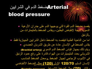 ضغط الدم في الشرايين  Arterial blood pressure يقصد بضغط الدم القوة التي يوجهها الدم على جدران الأوعية الدموية نتيجة لإنقباض البطين، ويقاس الضغط بالمليمترات من الزئبق . اما من الناحية الطبية فيقصد به الضغط داخل الشرايين الجهازية فقط  يقاس الضغط في الإنسان عادة عن طريق الشريان العضدي  ( Brachial artery )   ويتم ذلك بجهاز قياس الضغط الدم الدموي الشرياني بعدد المليميترات من الهواء قادرة على رفع عمود الزئبق في الأنبوب الزجاجي لجهاز الضغط  . ومعدل الضغط المناسب لإنسان السليم  120/70  الاول  (120)  يمثل الضغط الأنقباضي  ( Systolic pressure )   والثاني  (70)  يمثل الضغط الإنبساطي  ( Diastolic pressure ). 