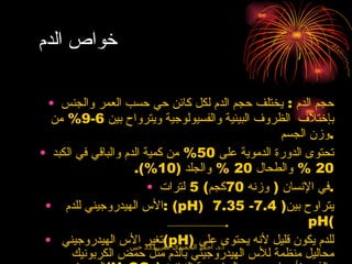 خواص الدم  حجم الدم  :  يختلف حجم الدم لكل كائن حي حسب العمر والجنس بإختلاف  الظروف البيئية والفسيولوجية ويترواح بين  6-9%  من وزن الجسم  . تحتوى الدورة الدموية على  50%  من كمية الدم والباقي في الكبد  20 %  والطحال  20 %  والجلد  (10%). في الإنسان  (  وزنه  70 كجم ) 5  لترات . الأس الهيدروجيني للدم  : ( pH )  يتراوح بين ( 7.4- 7.35  pH( تغير الأس الهيدروجيني  ( pH )  للدم يكون قليل لأنه يحتوى على محاليل منظمة للأس الهيدروجيني بالدم مثل حمض الكربونيك الضعيف  ( H 2 CO 3 )  والذي يتأين في وجود الحامضية الزائدة اوالقلوية الزائدة في الدم لكي يحافظ على الأس الهيدروجيني للدم كالتي  : NaOH + H2CO 3   H 2 O + NaHCO 3   كما ان هيموقلوبين الدم وبروتينات بلازما الدم تساعد على حفظ  ( pH )  