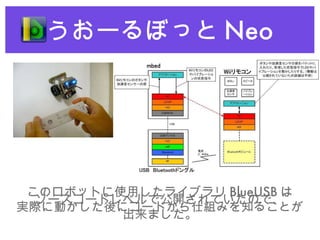 うおーるぼっと Neo このロボットに使用したライブラリ BlueUSB は ソースコードレベルで公開されていたので、 実際に動かした後にコードから仕組みを知ることが 出来ました。 