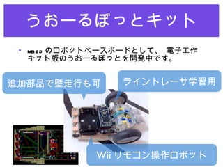うおーるぼっとキット mbed のロボットベースボードとして、 電子工作キット版のうおーるぼっとを開発中です。 ライントレーサ学習用 追加部品で壁走行も可 Wii リモコン操作ロボット 