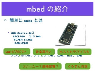 mbed の紹介 ARM Cortex-M ３   LPC1768 　９６ MHz   FLASH 512KB 　   RAM 64KB デジタル I/O 、アナログ I/O 、 LAN 、 USB 、 CAN LED ピカピカ” 音楽再生♪ ついったー？遠隔家電？ ホストもデバイスも くるまとお話 ○ 簡単に mbed とは 