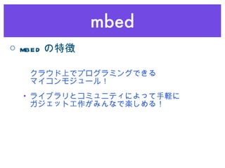 mbed クラウド上でプログラミングできる マイコンモジュール！ ライブラリとコミュニティによって手軽に ガジェット工作がみんなで楽しめる！ ○ mbed の特徴 