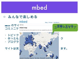 mbed ○ みんなで楽しめる mbed のサイトにはユーザーや中の人との コミュニケーション機能があります。 ・トピックベースの情報交換スペース ・作ったものを紹介したり出来るノートブック ・プログラムをシェアできる機能 サイトは英語ですがこれらでは日本語も使えます。 登録している ユーザーのマップ 