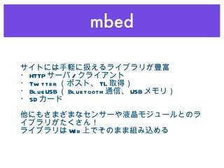 mbed サイトには手軽に扱えるライブラリが豊富 ・ HTTP サーバ / クライアント ・ Twitter （ポスト、 TL 取得） ・ BlueUSB （ Bluetooth 通信、 USB メモリ） ・ SD カード 他にもさまざまなセンサーや液晶モジュールとのライブラリがたくさん！ ライブラリは Web 上でそのまま組み込める 