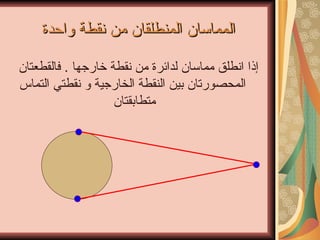 المماسان المنطلقان من نقطة واحدة إذا انطلق مماسان لدائرة من نقطة خارجها  .  فالقطعتان المحصورتان بين النقطة الخارجية و نقطتي التماس متطابقتان  