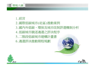 簡報大綱



     1.前言
     2.國際低碳城市(社區)推動案例
     3.國內外低碳、環保及城市改制評選機制分析
     4.低碳城市競逐遴選之評決程序
     5.二階段低碳城市建構計畫書
     6.遴選評決推動期程規劃




1
 