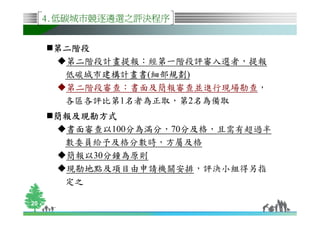 4.低碳城市競逐遴選之評決程序


      第二階段
       第二階段計畫提報：經第一階段評審入選者，提報
       低碳城市建構計畫書(細部規劃)
       第二階段審查：書面及簡報審查並進行現場勘查，
       各區各評比第1名者為正取，第2名為備取
      簡報及現勘方式
       書面審查以100分為滿分，70分及格，且需有超過半
       數委員給予及格分數時，方屬及格
       簡報以30分鐘為原則
       現勘地點及項目由申請機關安排，評決小組得另指
       定之

20
 