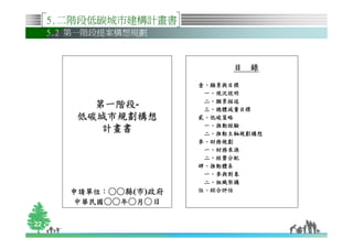 5.二階段低碳城市建構計畫書
     5.2 第一階段提案構想規劃



                              目 錄

                        壹、願景與目標
                         一、現況說明
                         二、願景描述
           第一階段-
           第一階段-         三、總體減量目標
         低碳城市規劃構想       貳、低碳策略
                         一、推動經驗
            計畫書          二、推動主軸規劃構想
                        參、財務規劃
                         一、財務來源
                         二、經費分配
                        肆、推動體系
                         一、參與對象
                         二、組織架構
        申請單位：○○縣
        申請單位：○○縣(市)政府   伍、綜合評估

        中華民國○○年○月○日

22
 