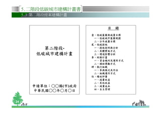 5.二階段低碳城市建構計畫書
     5.3 第二階段提案建構計畫


                              目 錄
                        壹、低碳藍圖與減量目標
                         一、低碳城市藍圖規劃
                         二、分年減量目標
                        貳、低碳措施
           第二階段-
           第二階段-         一、措施說明與分析
                         二、具體實施方式
         低碳城市建構計畫        三、環境影響分析
                        參、財務計畫
                         一、資金編列及運用方式
                         二、補助獎勵方式
                        肆、執行組織
                         一、參與模式及作法
                         二、組織運作方式
                        伍、績效評量
                         一、減量效益
                         二、其他效益
        申請單位：○○縣
        申請單位：○○縣(市)政府    三、減量成本
                         四、自主管理
        中華民國○
        中華民國○○年○月○日

24
 