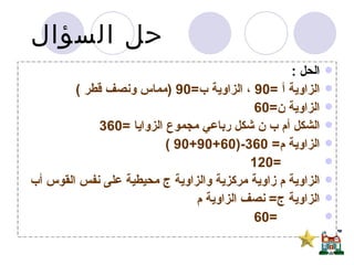 حل السؤال   الحل  :  الزاوية أ  =90  ، الزاوية ب =90 ( مماس ونصف قطر  ) الزاوية ن =60  الشكل أم ب ن شكل رباعي مجموع الزوايا  =360  الزاوية م = 360-(60+90+90 ) =120 الزاوية م زاوية مركزية والزاوية ج محيطية على نفس القوس أب  الزاوية ج =  نصف الزاوية م =60   