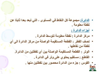 الدائرة :   مجموعة كل النقاط في المستوى ، التي تبعد بعدا ثابتا عن نقطة معلومة  . أجزاء الدائرة  : مركز الدائرة  :  نقطة معلومة تتوسط الدائرة  . نصف القطر  :  القطعة المستقيمة الواصلة من مركز الدائرة الى أي نقطة من نقاطها  . الوتر  :  القطعة المستقيمة الواصلة بين أي نقطتين من الدائرة . القاطع  :  مستقيم يحتوي على وتر في الدائرة  . القوس  :  جزء من الدائرة محصور بين نقطتين منها  . الدائرة وأجزائها  