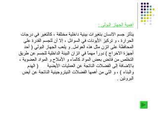 أهمية الجهاز البولي  : يتأثر جسم الانسان بتغيرات بيئية داخلية مختلفة ، كالتغير في درجات الحرارة ، و تركيز الأيونات في السوائل ، إلا أن للجسم القدرة على المحافظة على اتزن مثل هذه العوامل .  و يلعب الجهاز البولي  (  أحد أجهزة الاخراج  )  دوراً مهماً في اتزان البيئة الداخلية للجسم عن طريق التخلص من فائض بعض المواد كالماء و الأملاح و المواد العضوية ، بالاضافة إلى الفضلات الناتجة عن العمليات الأيضية  (  الهدم والبناء  )  ، و التي من أهمها الفضلات النيتروجينية الناتجة عن أيض البروتين  . 