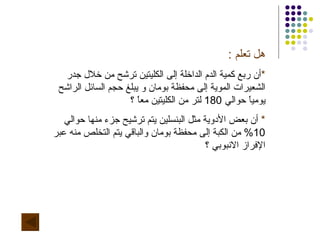 هل تعلم  : * أن ربع كمية الدم الداخلة إلى الكليتين ترشح من خلال جدر الشعيرات الموية إلى محفظة بومان و يبلغ حجم السائل الراشح يومياً حوالي  180  لتر من الكليتين معاً ؟ *   أن بعض الأدوية مثل البنسلين يتم ترشيح جزء منها حوالي  10%  من الكبة إلى محفظة بومان والباقي يتم التخلص منه عبر الإفراز الانبوبي ؟  