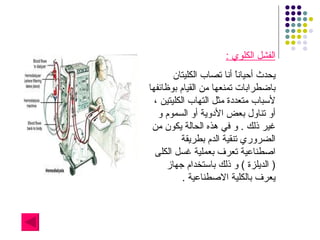 الفشل الكلوي  : يحدث أحياناً أنا تصاب الكليتان باضطرابات تمنعها من القيام بوظائفها لأسباب متعددة مثل التهاب الكليتين ، أو تناول بعض الأدوية أو السموم و غير ذلك  .  و في هذه الحالة يكون من الضروري تنقية الدم بطريقة اصطناعية تعرف بعملية غسل الكلى  (  الديلزة  )  و ذلك باستخدام جهاز يعرف بالكلية الاصطناعية  . 