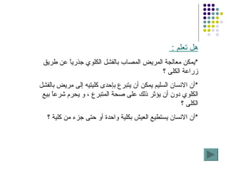 هل تعلم  :  * يمكن معالجة المريض المصاب بالفشل الكلوي جذرياً عن طريق زراعة الكلى ؟ * أن الانسان السليم يمكن أن يتبرع بإحدى كليتيه إلى مريض بالفشل الكلوي دون أن يؤثر ذلك على صحة المتبرع ، و يحرم شرعاً بيع الكلى ؟ * أن الانسان يستطيع العيش بكلية واحدة أو حتى جزء من كلية ؟ 