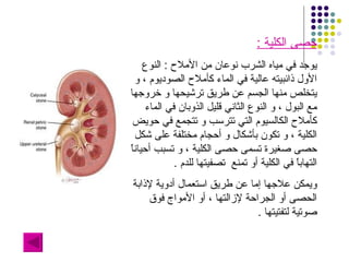 حصى الكلية  : يوجد في مياه الشرب نوعان من الأملاح  :  النوع الأول ذائبيته عالية في الماء كأملاح الصوديوم ، و يتخلص منها الجسم عن طريق ترشيحها و خروجها مع البول ، و النوع الثاني قليل الذوبان في الماء كأملاح الكالسيوم التي تترسب و تتجمع في حويض الكلية ، و تكون بأشكال و أحجام مختلفة على شكل حصى صغيرة تسمى حصى الكلية ، و تسبب أحياناً التهاباً في الكلية أو تمنع  تصفيتها للدم  . ويمكن علاجها إما عن طريق استعمال أدوية لإذابة الحصى أو الجراحة لإزالتها ، أو الأمواج فوق صوتية لتفتيتها  . 