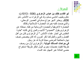 أبو القاسم خلف بن عباس الزهراوي   (936 - 1013 م ) ، عالِم وطبيب أندلسي مسلم، ولد في الزهراء ب الأندلس عام  936 م .  ويعتبر أشهر جراح مسلم في العصور الوسطى، والذي ضمت كتبه خبرات الحضارة الإسلامية وكذلك الحضارة الإغريقية والحضارة الرومانية من قبله .  صفاته عن الزهراوى يقول  " الحميدى "  الأديب والمؤرخ في كتابه  " جذوة المقتبس في أخبار علماء الأندلس  "  أن الزهراوى كان من أهل الفضل والدين والعلم كما ذكر آخرون أنه كان يخصص نصف نهاره لمعالجة المرضى مجانا قربة لله عز وجل . في جراحات المسالك البولية  :  الزهراوى أول من وصف طريقة تفتيت حصيات مجرى البول ابتكر طريقة استخراج حصى المثانة عبر المهبل عند النساء للمعرفة  :  