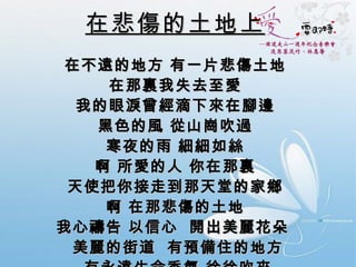 在悲傷的土地上 在不遠的地方 有一片悲傷土地  在那裏我失去至愛  我的眼淚曾經滴下來在腳邊  黑色的風 從山崗吹過  寒夜的雨 細細如絲  啊 所愛的人 你在那裏  天使把你接走到那天堂的家鄉  啊 在那悲傷的土地  我心禱告 以信心  開出美麗花朵   美麗的街道  有預備住的地方 有永遠生命香氣 徐徐吹來 