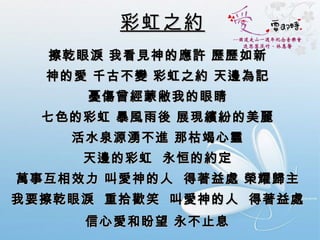 彩虹之約 擦乾眼淚 我看見神的應許 歷歷如新  神的愛 千古不變 彩虹之約 天邊為記  憂傷曾經蒙敝我的眼睛  七色的彩虹 暴風雨後 展現繽紛的美麗  活水泉源湧不進 那枯竭心靈  天邊的彩虹  永恒的約定  萬事互相效力 叫愛神的人  得著益處 榮耀歸主  我要擦乾眼淚  重拾歡笑  叫愛神的人  得著益處  信心愛和盼望 永不止息   