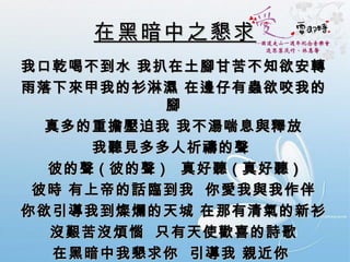 在黑暗中之懇求 我口乾喝不到水 我扒在土腳甘苦不知欲安轉 雨落下來甲我的衫淋濕 在邊仔有蟲欲咬我的腳 真多的重擔壓迫我 我不湯喘息與釋放 我聽見多多人祈禱的聲  彼的聲 ( 彼的聲 )  真好聽 ( 真好聽 ) 彼時 有上帝的話臨到我  你愛我與我作伴 你欲引導我到燦爛的天城 在那有清氣的新衫 沒艱苦沒煩惱  只有天使歡喜的詩歌 在黑暗中我懇求你  引導我 親近你  我懇求你  牽我手 倚近你  到天城  