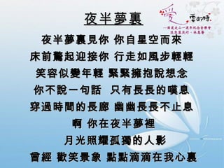 夜半夢裏   夜半夢裏見你 你自星空而來  床前驚起迎接你 行走如風步輕輕  笑容似變年輕 緊緊擁抱說想念  你不說一句話  只有長長的嘆息  穿過時間的長廊 幽幽長長不止息  啊 你在夜半夢裡   月光照耀孤獨的人影  曾經 歡笑景象 點點滴滴在我心裏 