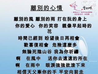離別的心情 離別的風 離別的雨 打在阮的身上     你的愛心  你的笑容  親像早起時的花  時間已經到 盼望後日再相會  歡喜復相會  危險這麼多  無論死陰山谷 我為你祈禱  啊  在風中  送你去遠遠的所在  啊  在雨中  眼淚強強欲滾下來  相信天父牽你的手 平安向前走  相信有一天  會再歡喜來相會 