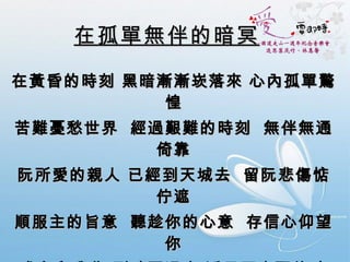 在孤單無伴的暗冥 在黃昏的時刻 黑暗漸漸崁落來 心內孤單驚惶 苦難憂愁世界  經過艱難的時刻  無伴無通倚靠 阮所愛的親人 已經到天城去  留阮悲傷惦佇遮 順服主的旨意  聽趁你的心意  存信心仰望你 求主與我住 到暗冥過去 透早天光醒的時 求主憐憫我 你知我欠缺 聖神欲安慰扶持 我的主啊  賜我平安的心 勇敢行無延遲 