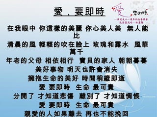 愛，要即時   在我眼中 你這樣的美麗 你心美人美  無人能比  清晨的風 輕輕的吹在臉上 玫瑰和露水  風華萬千  年老的父母 相依相行  寶貝的家人 朝朝暮暮  美好事物 明天也許會消失  擁抱生命的美好 時間稍縱即逝  愛 要即時  生命 最可貴  分開了 才知道悲傷  離別了 才知道惆悵  愛 要即時  生命 最可貴  親愛的人如果離去 再也不能挽回  愛 要即時 你像門前的大樹 曾經以為天長地久  日出日落 天涯比翼 濃情蜜意 都沒有說 