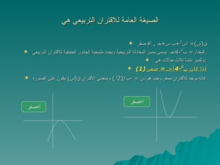 الصيغة العامة للاقتران التربيعي هي ق ( س )=  أس 2 + ب س + جـ  ,  أ≠ صفر المقدار =  ب 2 -4 أجـ  يسمى مميز المعادلة التربيعية ويجدد طبيعية الجذور الحقيقية للاقتران التربيعي . وللميز تنشأ ثلاث حالات هي  : (1)  اذا كان ب 2 -4 أجـ  =  صفر فانه يوجد للاقتران صفر وحيد هو س  = - ب /(2 أ  )  ومنحنى الاقتران ق ( س )  يكون على الصورة   أ < صفر أ > صفر 