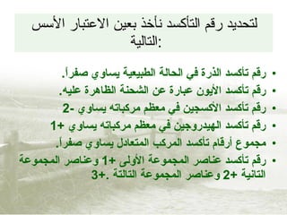 لتحديد رقم التأكسد نأخذ بعين الاعتبار الأسس التالية  : رقم تأكسد الذرة في الحالة الطبيعية يساوي صفراً . رقم تأكسد الأيون عبارة عن الشحنة الظاهرة عليه . رقم تأكسد الأكسجين في معظم مركباته يساوي  -2 رقم تأكسد الهيدروجين في معظم مركباته يساوي  +1 مجموع أرقام تأكسد المركب المتعادل يساوي صفراً . رقم تأكسد عناصر المجموعة الأولى  +1   وعناصر المجموعة التانية  +2   وعناصر المجموعة التالتة  .+3 