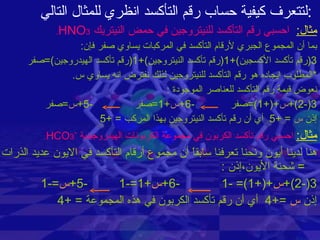 لتتعرف كيفية حساب رقم التأكسد انظري للمثال التالي : مثال :   احسبي رقم التأكسد للنيتروجين في حمض النيتريك  HNO 3 . بما أن المجموع الجبري لأرقام التأكسد في المركبات يساوي صفر فإن : 3( رقم تأكسد الأكسجين )+1( رقم تأكسد النيتروجين )+1( رقم تأكسد الهيدروجين )= صفر * المطلوب ايجاده هو رقم التأكسد للنيتروجين لذلك نفترض انه يساوي س . نعوض قيمة رقم التأكسد للعناصر الموجودة  : 3(-2)+ س +(+1)= صفر   -6+ س +1= صفر  -5+ س = صفر إذن  س   = +5  أي أن رقم تأكسد النيتروجين بهذا المركب  = +5  مثال :   احسبي رقم تأكسد الكربون في مجموعة الكربونات الهيدروجينية  - HCO 3 . هنا لدينا أيون ونحنا تعرفنا سابقاً أن مجموع أرقام التأكسد في الايون عديد الذرات  =  شحنة الأيون،إذن  : 3(-2)+ س +(+1)= -1  -6+ س +1=-1  -5+ س =-1 إذن  س   =+4  أي أن رقم تأكسد الكربون في هذه المجموعة  = +4 