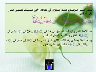 مثال : حددي العامل المؤكسد والعامل المختزل في التفاعل الآتي المستخدم لتحضير الكلور في المختبر : 0  -2  +1  -1  +2  -1  +1  -2  +4 MnO 2(s) +4HCl (aq) ---   MnCl 2(aq) +2H 2 O (i) +Cl 2 هنا نلاحظ نقص رقم تأكسد المنغنيز من  +4  في  MnO 2   إلى  +2  في  MnCl 2   أي أن   MnO 2   قد اختزل وبذلك يعد العامل المؤكسد . ومنه نلاحظ أيضاً أن رقم تأكسد الكلور قد ازداد من  -1  في  HCl   إلى صفر في  Cl 2   ،وبالتالي فإن  HCl   قد تأكسد فهو عامل مختزل . 