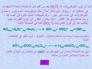 كما أن أيون الثيوكبريتات  ( S 2 O 3 2- )  يعد من العوامل المختزلة شائعة الاستخدام في المختبرات ، ويتوفر على شكل أملاح مثل ثيوكبريتات الصوديوم .  ومحلول الثيوكبريتات في الماء غير ملون ، وله تطبيقات عملية كثيرة في الصناعة ، وعند تفاعله مع غاز الكلور ، فإنه يختزل الكلور إلى أيون الكلوريد بينما يتأكسد هو إلى أيون الكبريتات  ( SO 4 2- )  كما في المعادلة الآتية  : 4Cl 2(aq) +S 2 O 3 2- (aq) + 5H 2 O (i  )  --   8Cl- (aq) + 2SO 4 2-   (aq) +10H + (aq) ولتتعرف بعض استخدامات تفاعلات التأكسد والاختزال ، أمعن النظر في التفاعلات التالية : 2CN - (aq) +5OCl - (aq) +H 2 O (aq) -------   N 2(g) +2HCO 3 - (aq) +5Cl - (aq) تبين هذه المعادلة استخدام أيون الهيبوكلوريت  ( ( OCl-   في التخلص من السيانايد الفائض بعد عملية استخلاص الذهب من خاماته . 