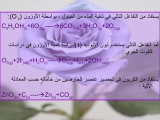 يستفاد من التفاعل التالي في تنقية الماء من الفينول ، بواسطة الأوزون  ( 3   O ): C 6 H 5 OH (i) +6O 3(g) ----  6CO 2(g) +3H 2 O (g) +2O 2(g) أما التفاعل التالي يستخدم أيون الأيوديد  ( I - ) لدراسة كمية الأوزون في دراسات التلوث الجوي  :  O 3(g) +2I - (aq) +H 2 O (i) ----  O 2(g) +I 2(s) +2OH - (aq) يستفاد من الكربون في تحضير عنصر الخارصين من خاماته حسب المعادلة الآتية  : ZnO (s) +C (s) ----  Zn (s) +CO (g) 