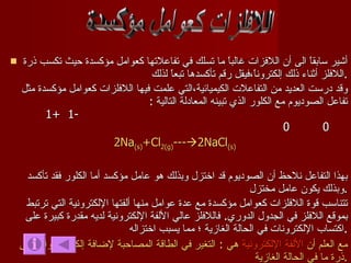 أشير سابقاً الى أن اللافزات غالباً ما تسلك في تفاعلاتها كعوامل مؤكسدة حيث تكسب ذرة اللافلز أثناء ذلك إلكتروناً،فيقل رقم تأكسدها تبعاً لذلك . وقد درست العديد من التفاعلات الكيميائية،التي علمت فيها اللافلزات كعوامل مؤكسدة مثل تفاعل الصوديوم مع الكلور الذي تبينه المعادلة التالية  :  -1  +1  0  0 2Na (s) +Cl 2(g) ---  2NaCl (s)  بهذا التفاعل نلاحظ أن الصوديوم قد اختزل وبذلك هو عامل مؤكسد أما الكلور فقد تأكسد وبذلك يكون عامل مختزل . تتناسب قوة اللافلزات كعوامل مؤكسدة مع عدة عوامل منها ألفتها الإلكترونية التي ترتبط بموقع اللافلز في الجدول الدوري .  فاللافلز عالي الألفة الإلكترونية لديه مقدرة كبيرة على اكتساب الإلكترونات في الحالة الغازية ؛ مما يسبب اختزاله . مع العلم أن  الألفة الإلكترونية  هي  :  التغير في الطاقة المصاحبة لإضافة إلكترون واحد إلى ذرة ما في الحالة الغازية . اللافلزات كعوامل مؤكسدة 