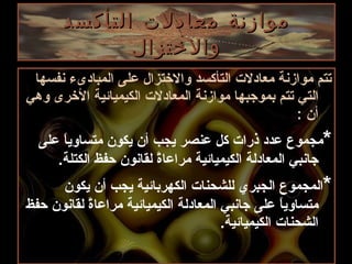 موازنة معادلات التأكسد والاختزال تتم موازنة معادلات التأكسد والاختزال على المبادىء نفسها التي تتم بموجبها موازنة المعادلات الكيميائية الأخرى وهي أن  : * مجموع عدد ذرات كل عنصر يجب أن يكون متساوياً على جانبي المعادلة الكيميائية مراعاةً لقانون حفظ الكتلة . * المجموع الجبري للشحنات الكهربائية يجب أن يكون متساوياً على جانبي المعادلة الكيميائية مراعاةً لقانون حفظ الشحنات الكيميائية . 