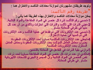 وتوجد طريقتان مشهورتان لموازنة معادلات التأكسد والاختزال هما  : * طريقة رقم التأكسد : يمكن موازنة معادلات التأكسد والاختزال بهذه الطريقة كما يأتي  : 1- احسبي رقم التأكسد لذرة كل عنصر في المواد المتفاعلة والمواد الناتجة . 2- عيني الذرات التي تأكسد والذرات التي اختزلت وتأكدي من أن عدد كل منها في طرفي المعادلة متساو ٍ . 3- احسبي عدد الإلكترونات التي تم فقدها في عملية التأكسد وعدد الإلكترونات التي تم كسبها في عملية الاختزال . 4- اجعلي عدد الإلكترونات المكتسبة مساوياً لعدد الإلكترونات المفقودة؛بضرب معامل العامل المؤكسد بعدد الإلكترونات المفقودة ومعامل العامل المختزل بعدد الإلكترونات المكتسبة . 5- وازني بقية الذرات في التفاعل في المعادلة بالتخمين . 6- تأكدي ان عدد ذرات كل عنصر في المواد المتفاعلة مساوياً لعدد ذرات نفس العنصر في المواد الناتجة وأن المجموع الجبري للشحنات الكهربائية متساو ٍ في طرفي المعادلة .  